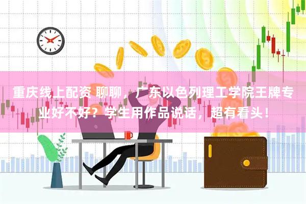 重庆线上配资 聊聊，广东以色列理工学院王牌专业好不好？学生用作品说话，超有看头！