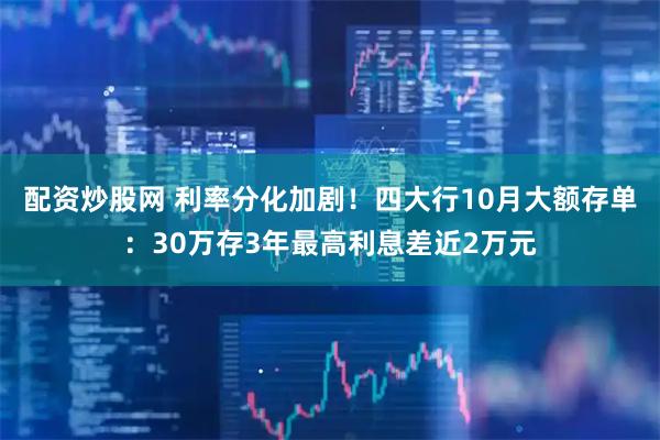 配资炒股网 利率分化加剧！四大行10月大额存单：30万存3年最高利息差近2万元