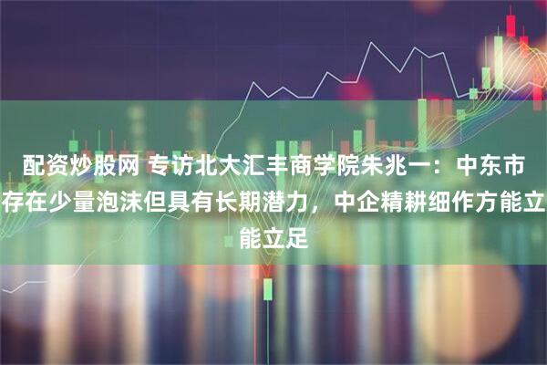配资炒股网 专访北大汇丰商学院朱兆一：中东市场存在少量泡沫但具有长期潜力，中企精耕细作方能立足