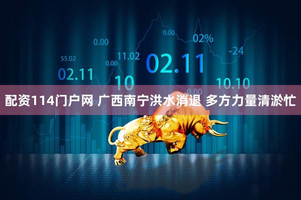 配资114门户网 广西南宁洪水消退 多方力量清淤忙