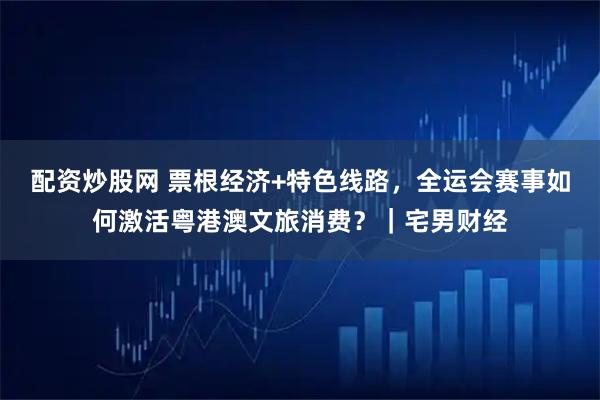 配资炒股网 票根经济+特色线路，全运会赛事如何激活粤港澳文旅消费？｜宅男财经