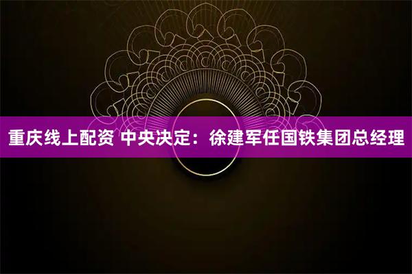 重庆线上配资 中央决定：徐建军任国铁集团总经理