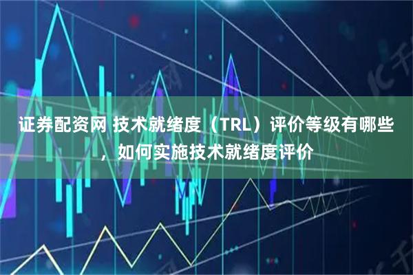 证券配资网 技术就绪度（TRL）评价等级有哪些，如何实施技术就绪度评价