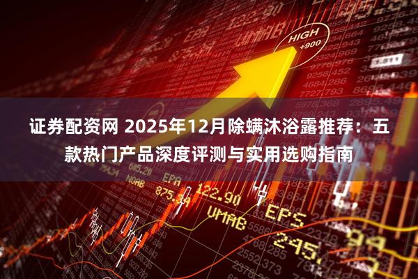 证券配资网 2025年12月除螨沐浴露推荐：五款热门产品深度评测与实用选购指南