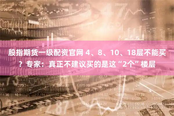 股指期货一级配资官网 4、8、10、18层不能买？专家：真正不建议买的是这“2个”楼层