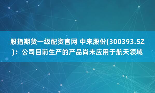 股指期货一级配资官网 中来股份(300393.SZ)：公司目前生产的产品尚未应用于航天领域