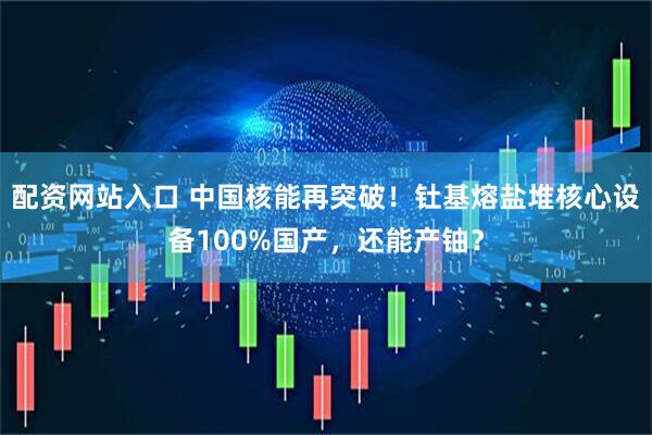 配资网站入口 中国核能再突破！钍基熔盐堆核心设备100%国产，还能产铀？