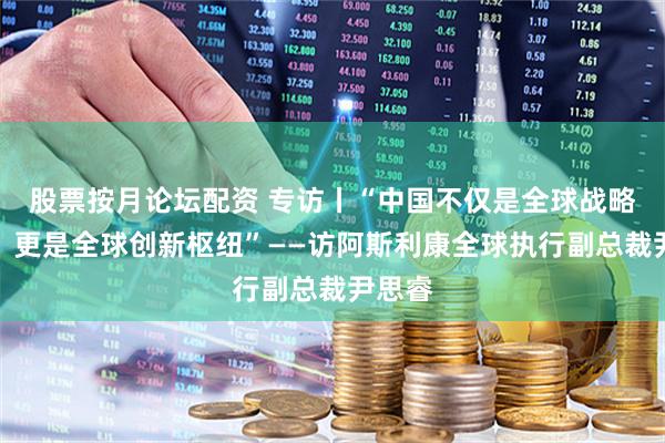 股票按月论坛配资 专访丨“中国不仅是全球战略市场，更是全球创新枢纽”——访阿斯利康全球执行副总裁尹思睿