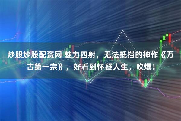 炒股炒股配资网 魅力四射，无法抵挡的神作《万古第一宗》，好看到怀疑人生，吹爆！