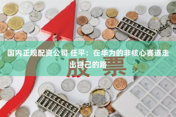 国内正规配资公司 任平：在华为的非核心赛道走出自己的路