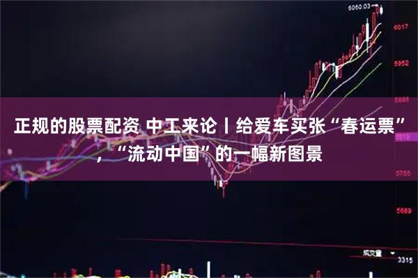 正规的股票配资 中工来论丨给爱车买张“春运票”，“流动中国”的一幅新图景