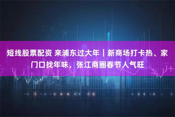 短线股票配资 来浦东过大年｜新商场打卡热、家门口找年味，张江商圈春节人气旺