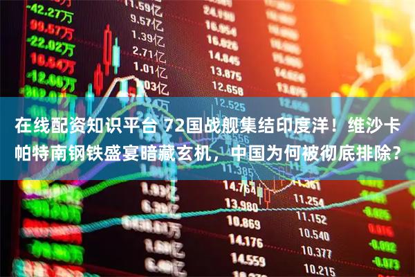 在线配资知识平台 72国战舰集结印度洋！维沙卡帕特南钢铁盛宴暗藏玄机，中国为何被彻底排除？