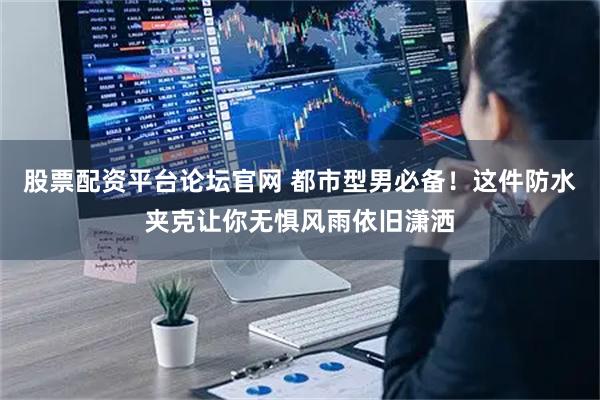 股票配资平台论坛官网 都市型男必备！这件防水夹克让你无惧风雨依旧潇洒