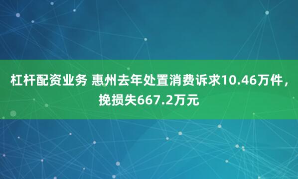 杠杆配资业务 惠州去年处置消费诉求10.46万件，挽损失667.2万元