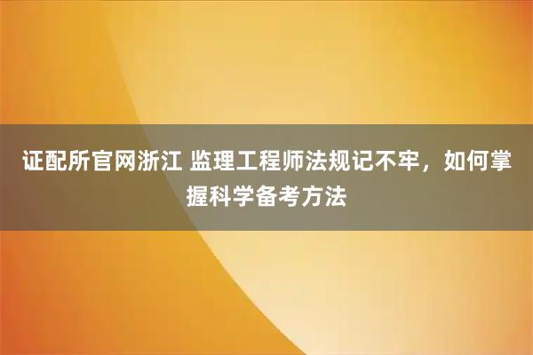 证配所官网浙江 监理工程师法规记不牢，如何掌握科学备考方法