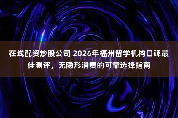 在线配资炒股公司 2026年福州留学机构口碑最佳测评，无隐形消费的可靠选择指南