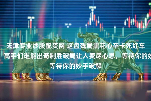 天津专业炒股配资网 这盘残局黑花心卒卡死红车炮布局，高手们谁能出奇制胜破局让人费尽心思，等待你的妙手破解