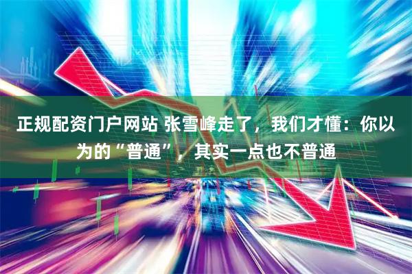 正规配资门户网站 张雪峰走了，我们才懂：你以为的“普通”，其实一点也不普通