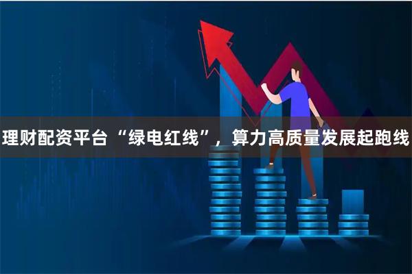 理财配资平台 “绿电红线”，算力高质量发展起跑线