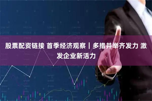股票配资链接 首季经济观察｜多措并举齐发力 激发企业新活力